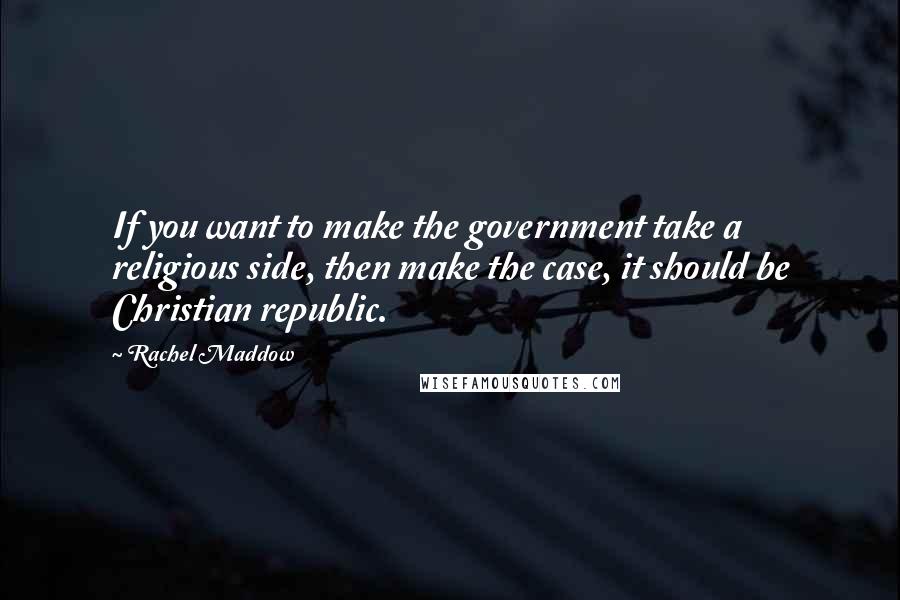 Rachel Maddow Quotes: If you want to make the government take a religious side, then make the case, it should be Christian republic.