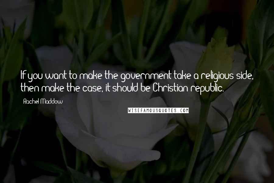 Rachel Maddow Quotes: If you want to make the government take a religious side, then make the case, it should be Christian republic.