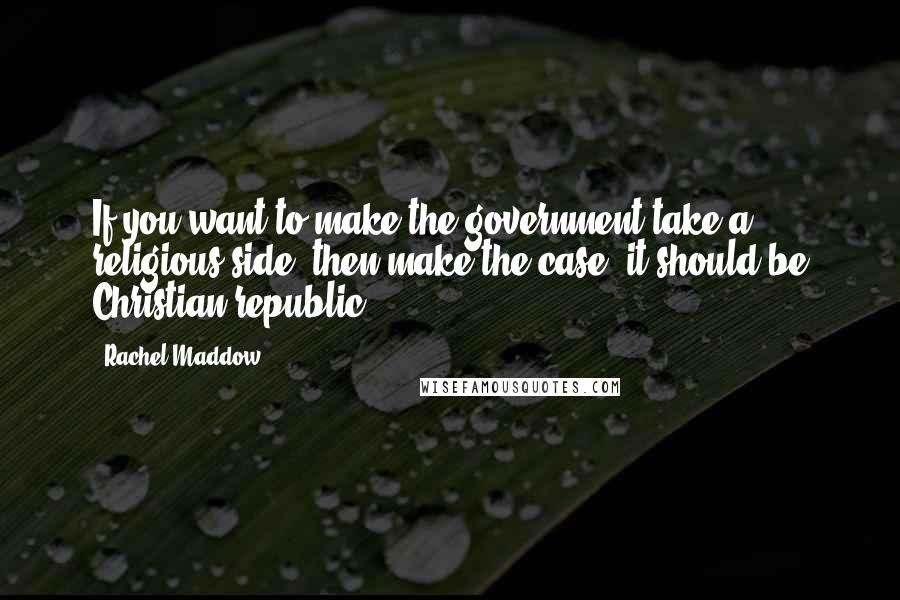 Rachel Maddow Quotes: If you want to make the government take a religious side, then make the case, it should be Christian republic.