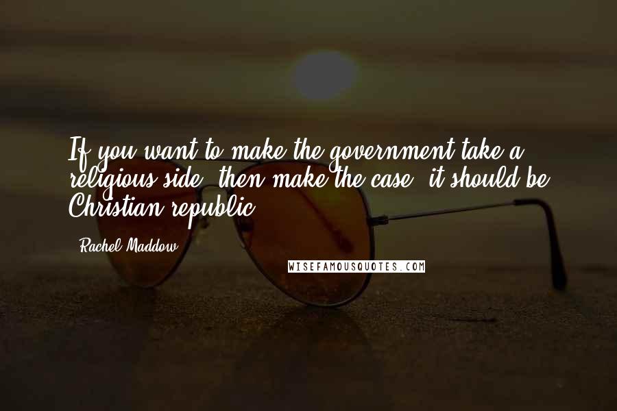 Rachel Maddow Quotes: If you want to make the government take a religious side, then make the case, it should be Christian republic.