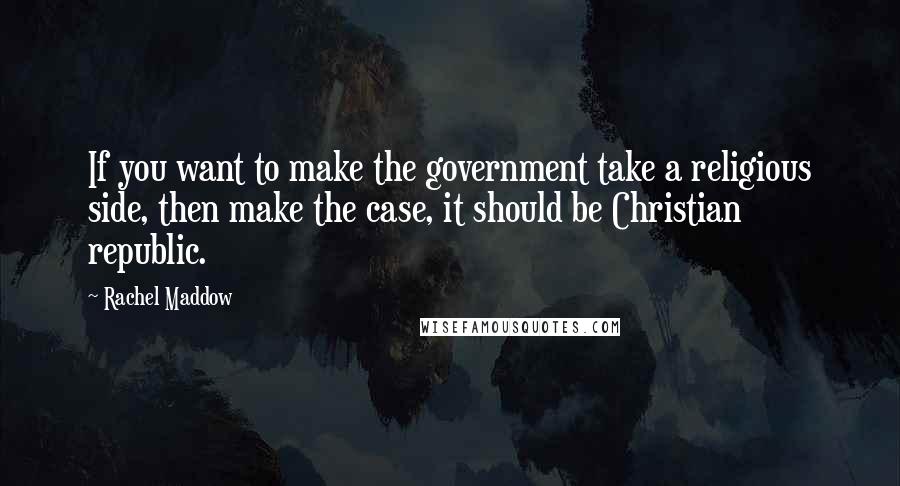 Rachel Maddow Quotes: If you want to make the government take a religious side, then make the case, it should be Christian republic.