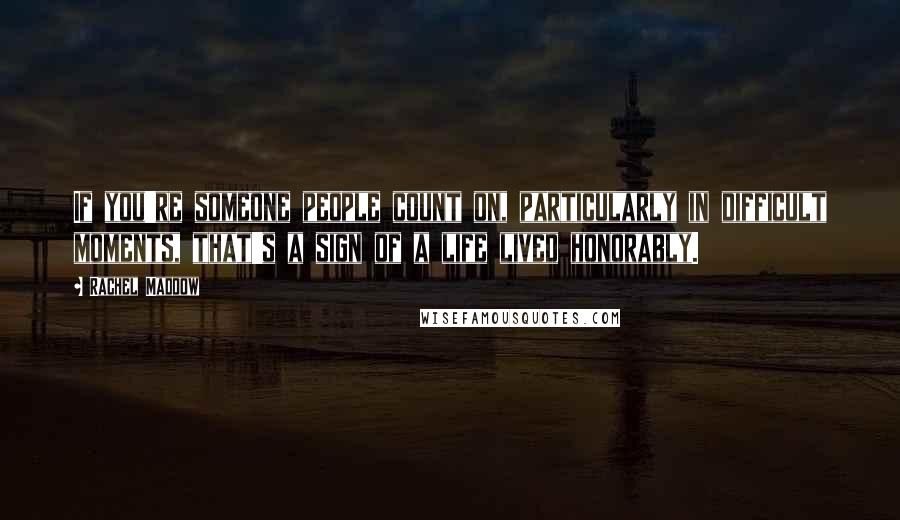 Rachel Maddow Quotes: If you're someone people count on, particularly in difficult moments, that's a sign of a life lived honorably.