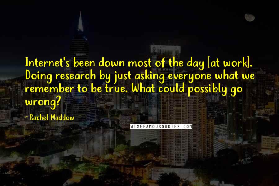 Rachel Maddow Quotes: Internet's been down most of the day [at work]. Doing research by just asking everyone what we remember to be true. What could possibly go wrong?