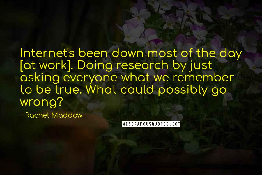 Rachel Maddow Quotes: Internet's been down most of the day [at work]. Doing research by just asking everyone what we remember to be true. What could possibly go wrong?