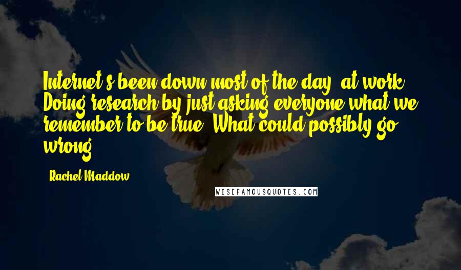 Rachel Maddow Quotes: Internet's been down most of the day [at work]. Doing research by just asking everyone what we remember to be true. What could possibly go wrong?