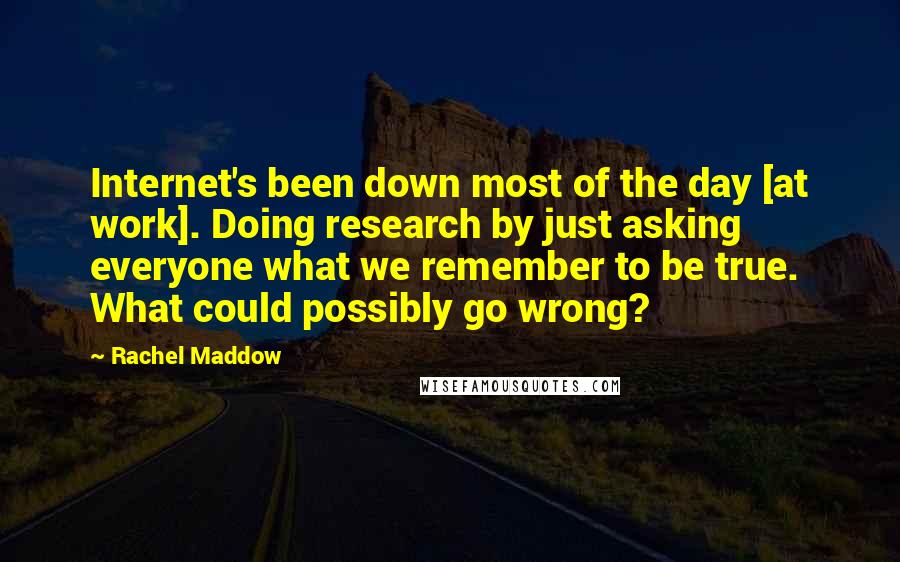 Rachel Maddow Quotes: Internet's been down most of the day [at work]. Doing research by just asking everyone what we remember to be true. What could possibly go wrong?