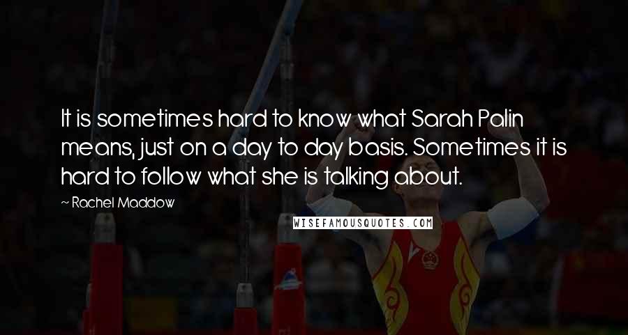 Rachel Maddow Quotes: It is sometimes hard to know what Sarah Palin means, just on a day to day basis. Sometimes it is hard to follow what she is talking about.