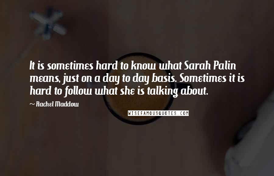 Rachel Maddow Quotes: It is sometimes hard to know what Sarah Palin means, just on a day to day basis. Sometimes it is hard to follow what she is talking about.