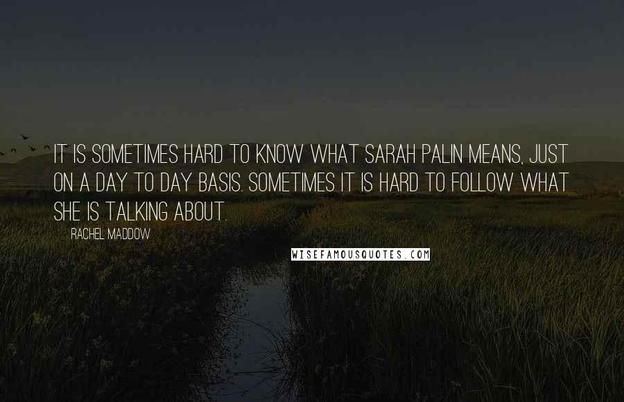Rachel Maddow Quotes: It is sometimes hard to know what Sarah Palin means, just on a day to day basis. Sometimes it is hard to follow what she is talking about.
