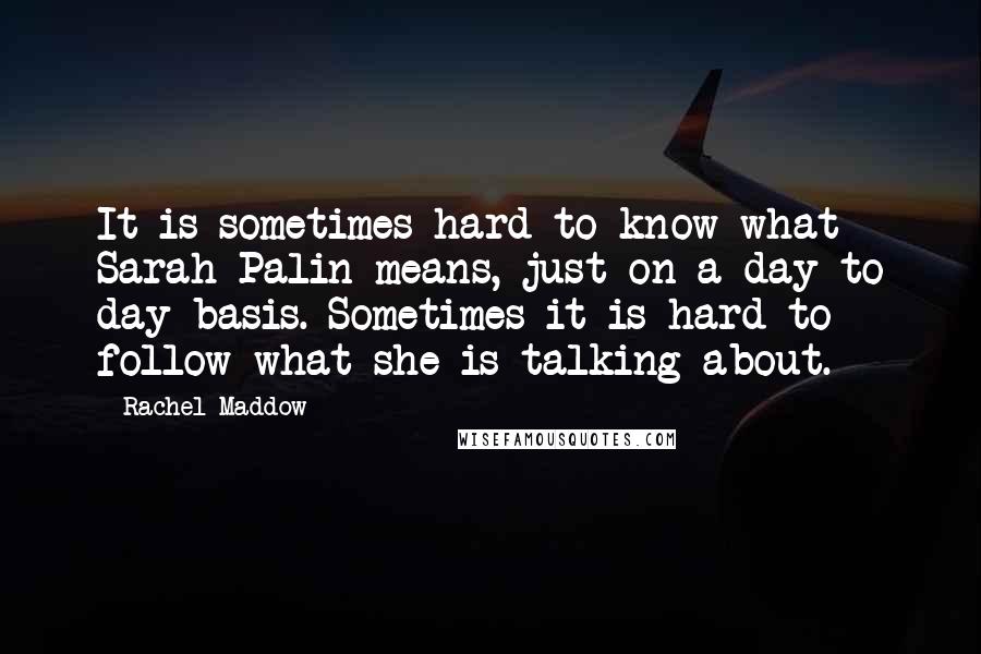 Rachel Maddow Quotes: It is sometimes hard to know what Sarah Palin means, just on a day to day basis. Sometimes it is hard to follow what she is talking about.