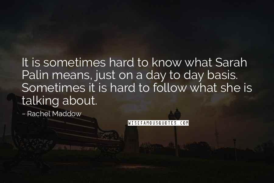 Rachel Maddow Quotes: It is sometimes hard to know what Sarah Palin means, just on a day to day basis. Sometimes it is hard to follow what she is talking about.