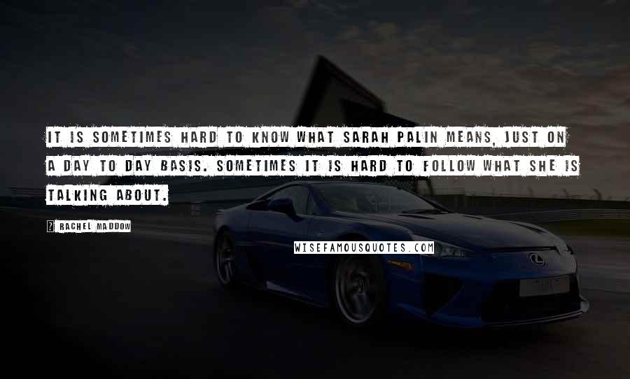 Rachel Maddow Quotes: It is sometimes hard to know what Sarah Palin means, just on a day to day basis. Sometimes it is hard to follow what she is talking about.
