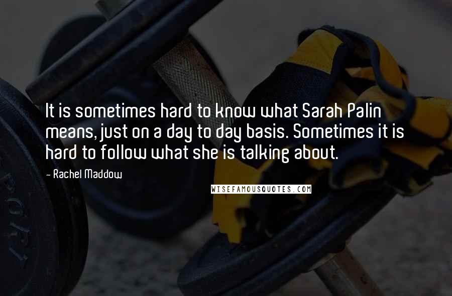 Rachel Maddow Quotes: It is sometimes hard to know what Sarah Palin means, just on a day to day basis. Sometimes it is hard to follow what she is talking about.