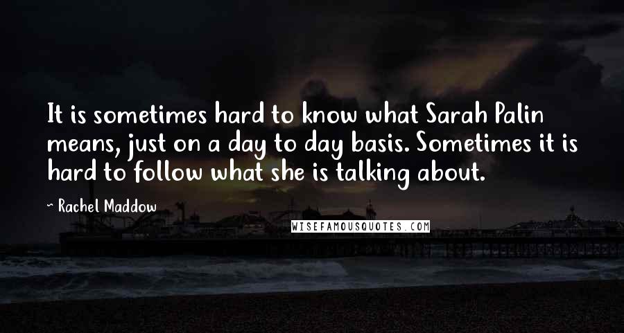 Rachel Maddow Quotes: It is sometimes hard to know what Sarah Palin means, just on a day to day basis. Sometimes it is hard to follow what she is talking about.