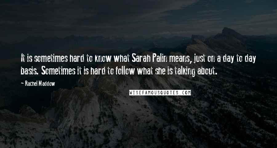 Rachel Maddow Quotes: It is sometimes hard to know what Sarah Palin means, just on a day to day basis. Sometimes it is hard to follow what she is talking about.