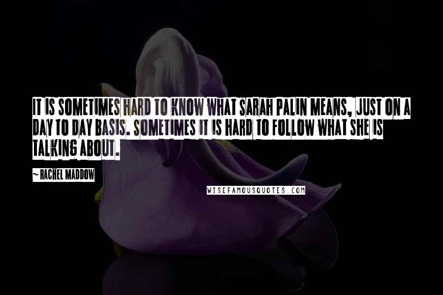 Rachel Maddow Quotes: It is sometimes hard to know what Sarah Palin means, just on a day to day basis. Sometimes it is hard to follow what she is talking about.