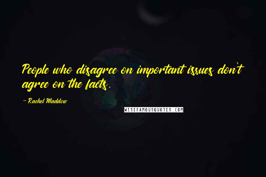 Rachel Maddow Quotes: People who disagree on important issues don't agree on the facts.