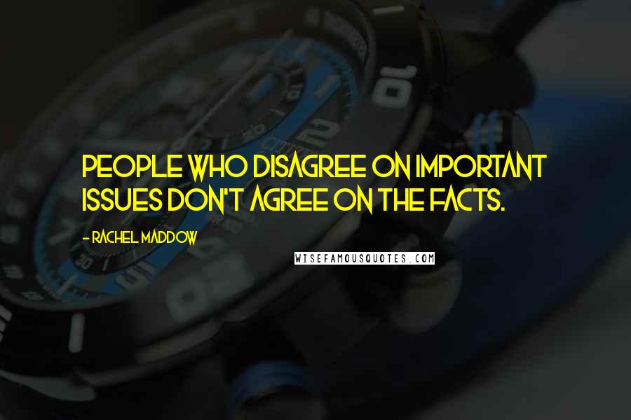 Rachel Maddow Quotes: People who disagree on important issues don't agree on the facts.