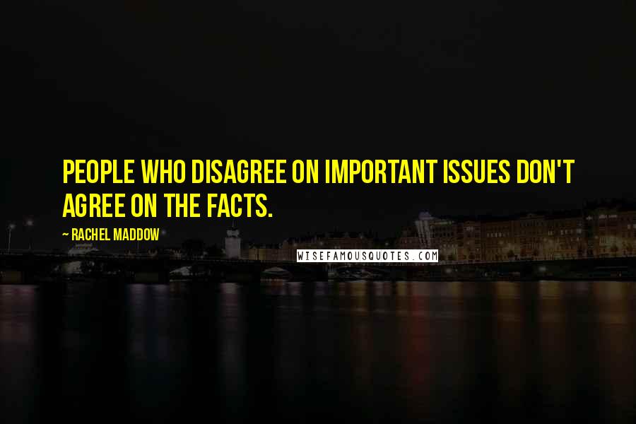 Rachel Maddow Quotes: People who disagree on important issues don't agree on the facts.