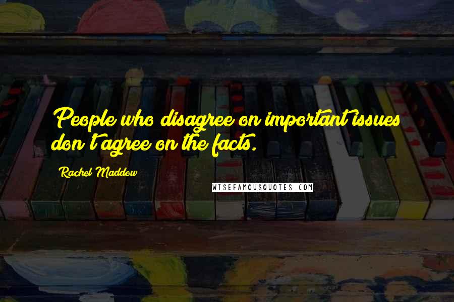Rachel Maddow Quotes: People who disagree on important issues don't agree on the facts.