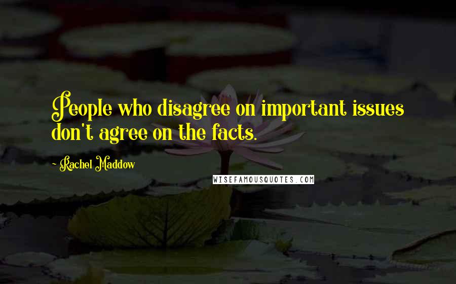 Rachel Maddow Quotes: People who disagree on important issues don't agree on the facts.