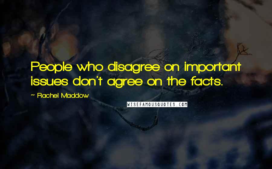Rachel Maddow Quotes: People who disagree on important issues don't agree on the facts.
