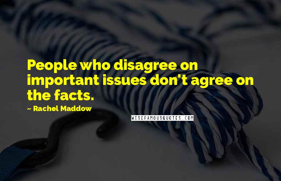 Rachel Maddow Quotes: People who disagree on important issues don't agree on the facts.