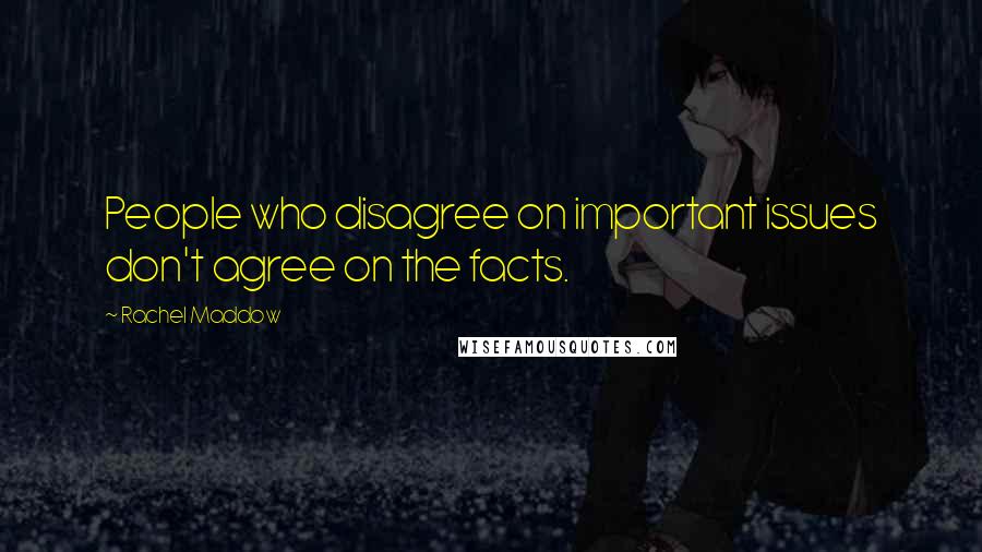 Rachel Maddow Quotes: People who disagree on important issues don't agree on the facts.
