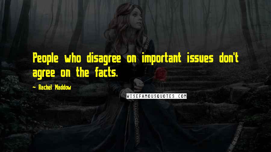 Rachel Maddow Quotes: People who disagree on important issues don't agree on the facts.