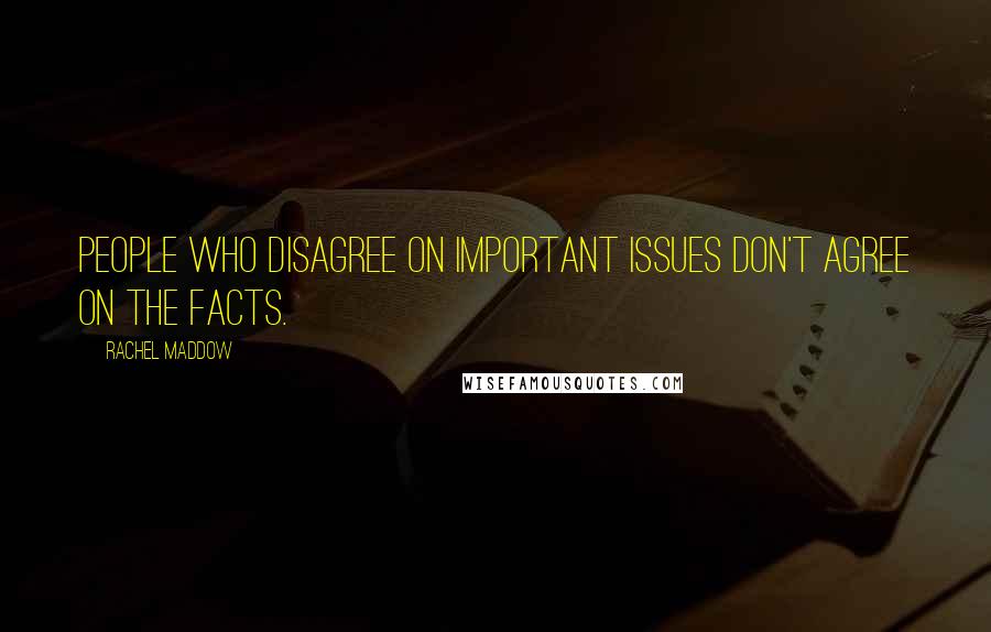 Rachel Maddow Quotes: People who disagree on important issues don't agree on the facts.