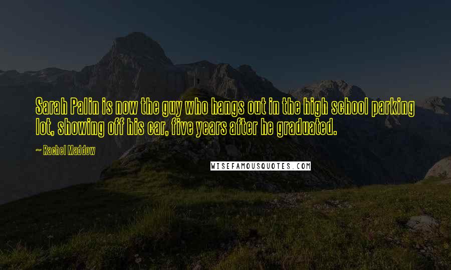 Rachel Maddow Quotes: Sarah Palin is now the guy who hangs out in the high school parking lot, showing off his car, five years after he graduated.