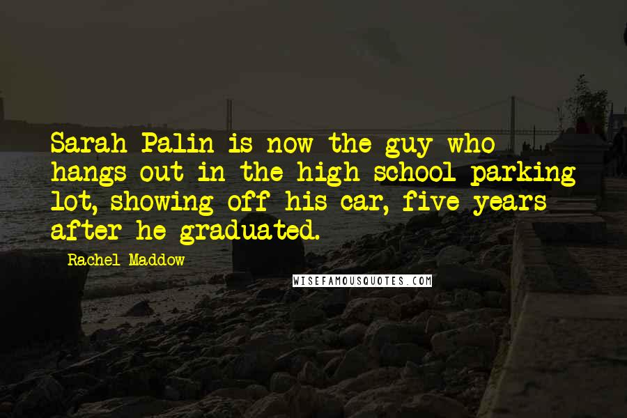 Rachel Maddow Quotes: Sarah Palin is now the guy who hangs out in the high school parking lot, showing off his car, five years after he graduated.