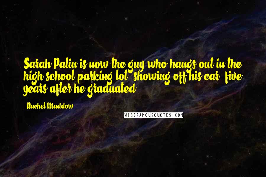 Rachel Maddow Quotes: Sarah Palin is now the guy who hangs out in the high school parking lot, showing off his car, five years after he graduated.