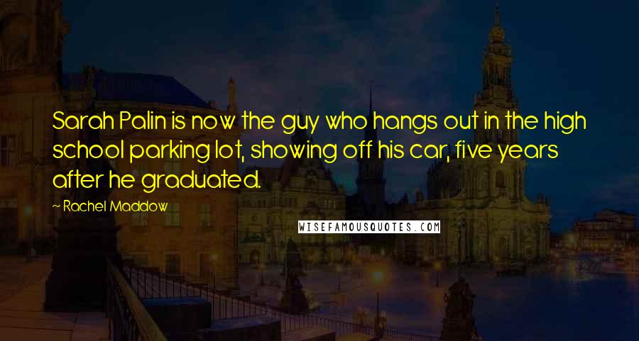 Rachel Maddow Quotes: Sarah Palin is now the guy who hangs out in the high school parking lot, showing off his car, five years after he graduated.