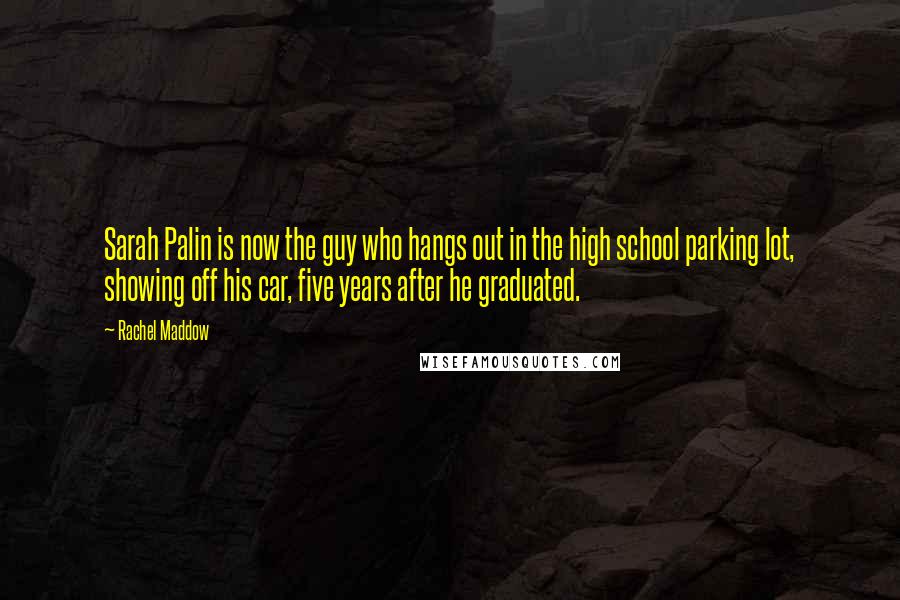 Rachel Maddow Quotes: Sarah Palin is now the guy who hangs out in the high school parking lot, showing off his car, five years after he graduated.