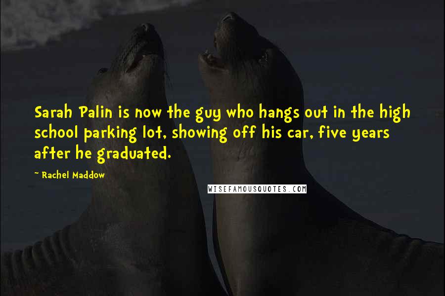 Rachel Maddow Quotes: Sarah Palin is now the guy who hangs out in the high school parking lot, showing off his car, five years after he graduated.