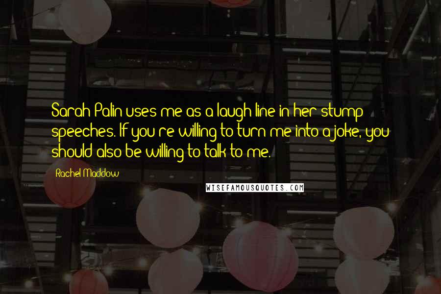 Rachel Maddow Quotes: Sarah Palin uses me as a laugh line in her stump speeches. If you're willing to turn me into a joke, you should also be willing to talk to me.