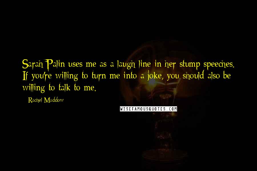 Rachel Maddow Quotes: Sarah Palin uses me as a laugh line in her stump speeches. If you're willing to turn me into a joke, you should also be willing to talk to me.