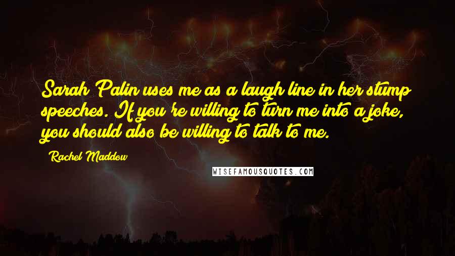 Rachel Maddow Quotes: Sarah Palin uses me as a laugh line in her stump speeches. If you're willing to turn me into a joke, you should also be willing to talk to me.