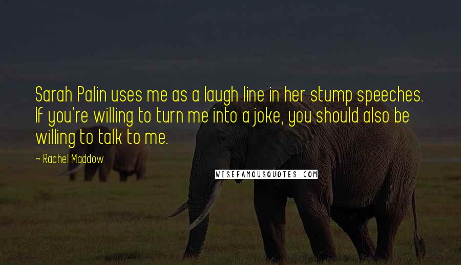 Rachel Maddow Quotes: Sarah Palin uses me as a laugh line in her stump speeches. If you're willing to turn me into a joke, you should also be willing to talk to me.