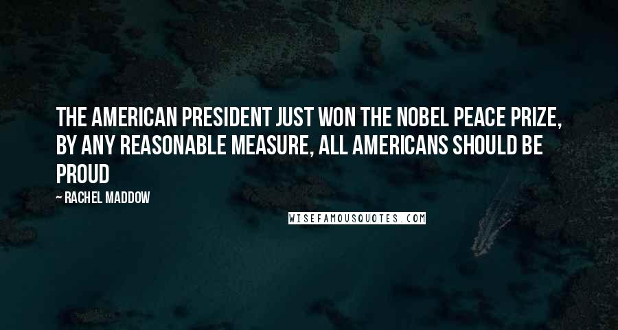 Rachel Maddow Quotes: The American president just won the nobel peace prize, by any reasonable measure, all Americans should be proud