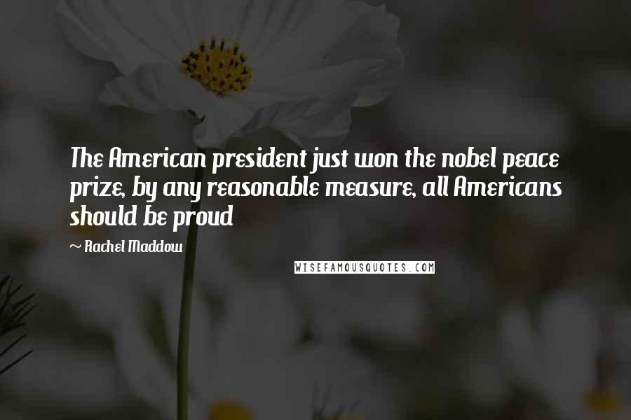 Rachel Maddow Quotes: The American president just won the nobel peace prize, by any reasonable measure, all Americans should be proud