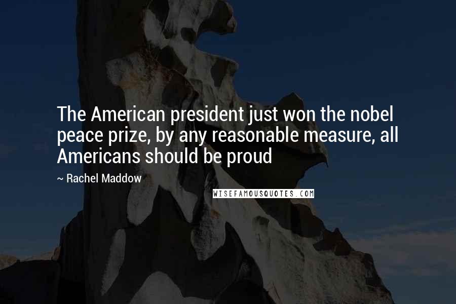 Rachel Maddow Quotes: The American president just won the nobel peace prize, by any reasonable measure, all Americans should be proud