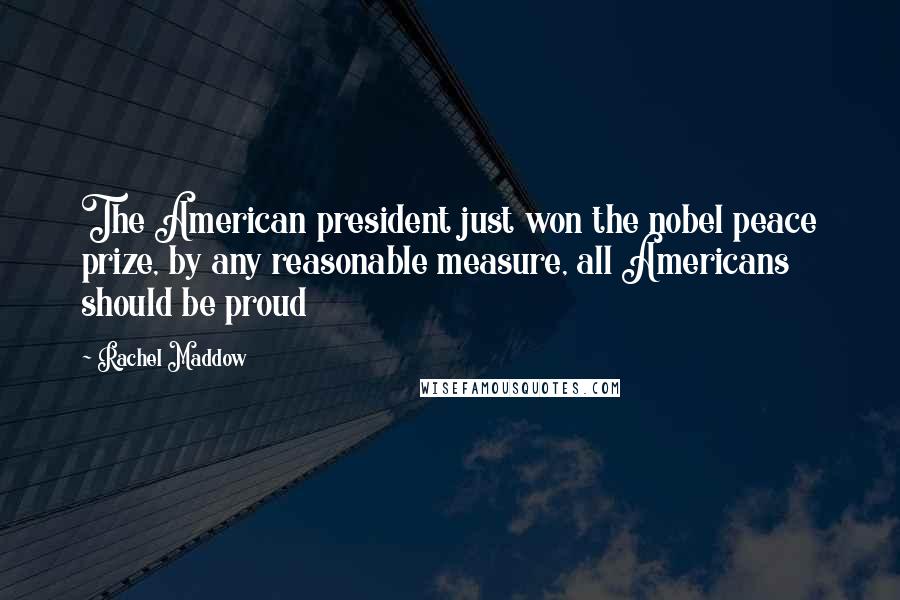 Rachel Maddow Quotes: The American president just won the nobel peace prize, by any reasonable measure, all Americans should be proud