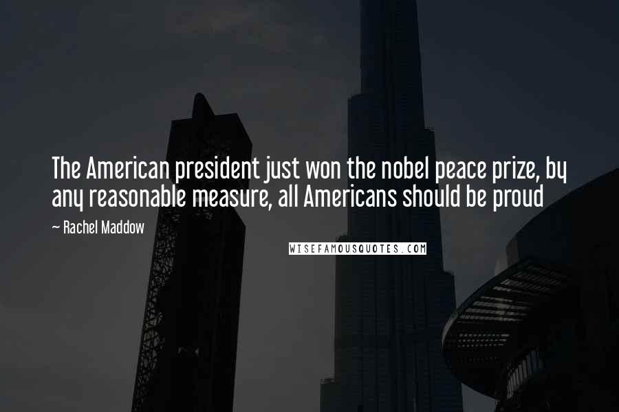Rachel Maddow Quotes: The American president just won the nobel peace prize, by any reasonable measure, all Americans should be proud