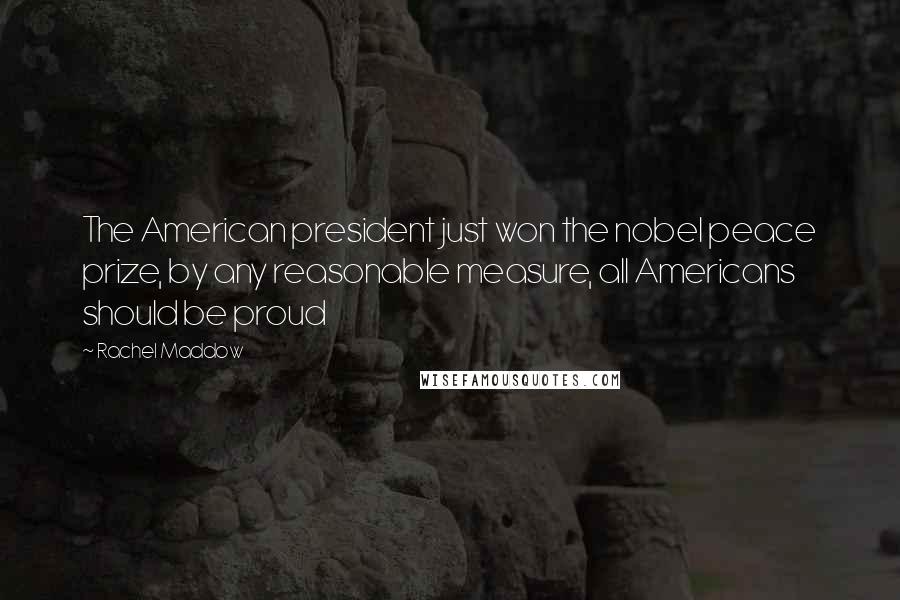 Rachel Maddow Quotes: The American president just won the nobel peace prize, by any reasonable measure, all Americans should be proud