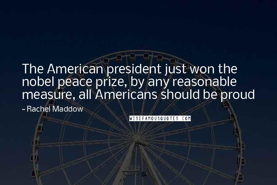 Rachel Maddow Quotes: The American president just won the nobel peace prize, by any reasonable measure, all Americans should be proud