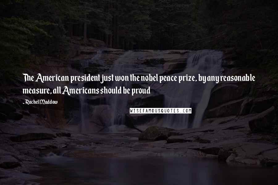 Rachel Maddow Quotes: The American president just won the nobel peace prize, by any reasonable measure, all Americans should be proud
