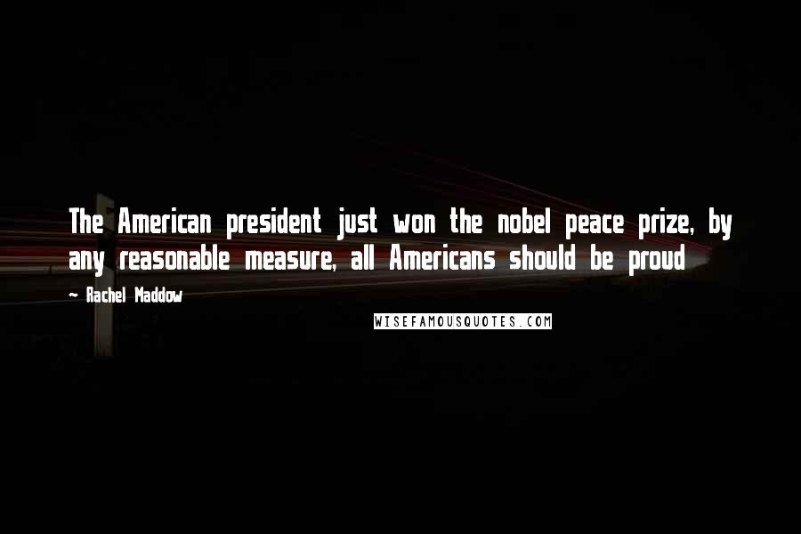 Rachel Maddow Quotes: The American president just won the nobel peace prize, by any reasonable measure, all Americans should be proud