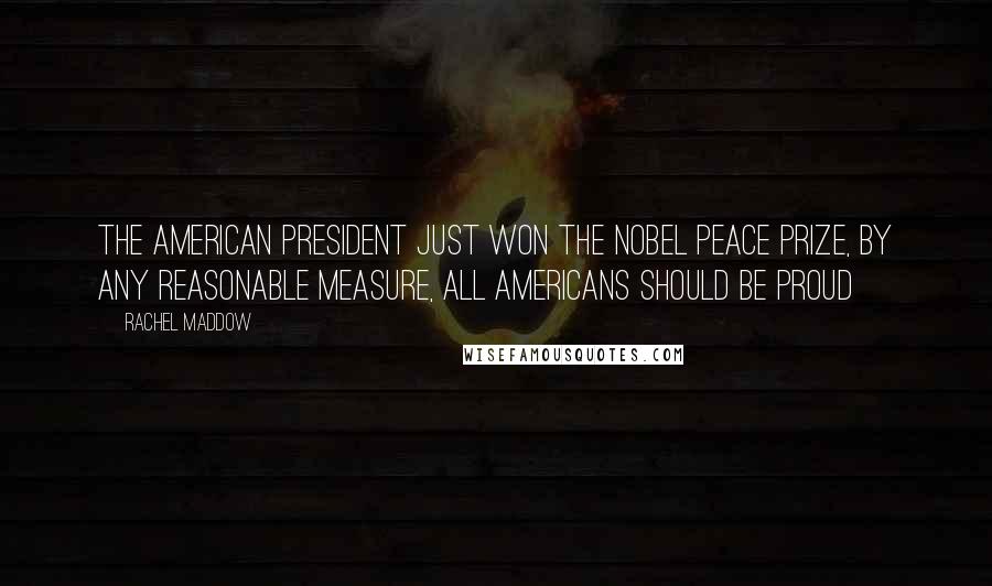 Rachel Maddow Quotes: The American president just won the nobel peace prize, by any reasonable measure, all Americans should be proud